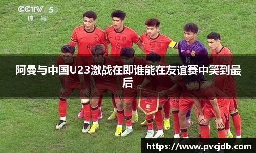 阿曼与中国U23激战在即谁能在友谊赛中笑到最后